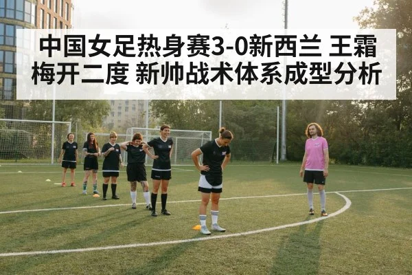 中国女足热身赛3-0新西兰 王霜梅开二度 新帅战术体系成型分析