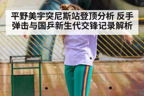 平野美宇突尼斯站登顶分析 反手弹击与国乒新生代交锋记录解析